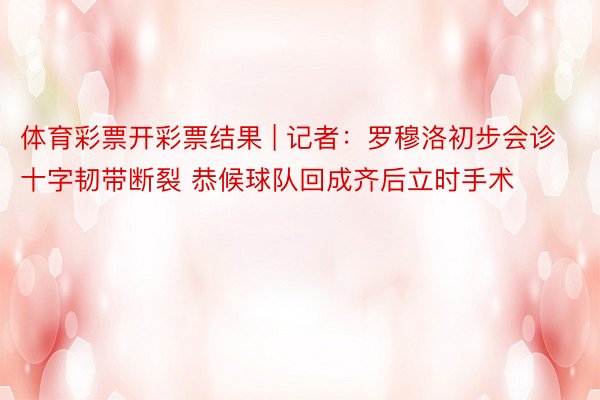 体育彩票开彩票结果 | 记者：罗穆洛初步会诊十字韧带断裂 恭候球队回成齐后立时手术