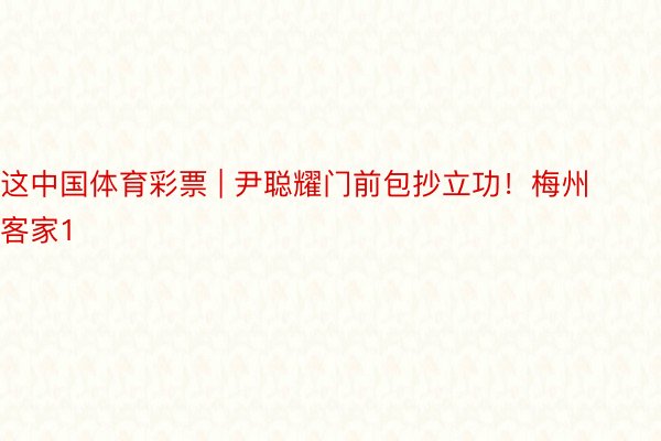 这中国体育彩票 | 尹聪耀门前包抄立功！梅州客家1