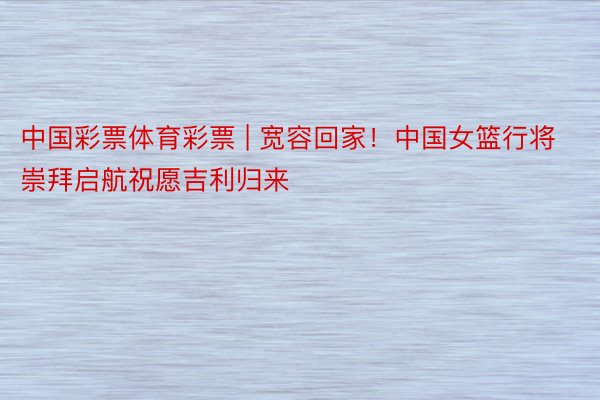 中国彩票体育彩票 | 宽容回家！中国女篮行将崇拜启航祝愿吉利归来