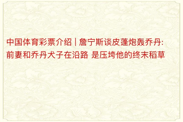 中国体育彩票介绍 | 詹宁斯谈皮蓬炮轰乔丹:前妻和乔丹犬子在沿路 是压垮他的终末稻草