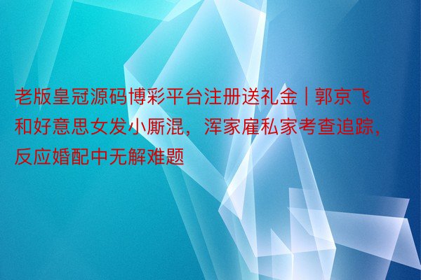 老版皇冠源码博彩平台注册送礼金 | 郭京飞和好意思女发小厮混，浑家雇私家考查追踪，反应婚配中无解难题