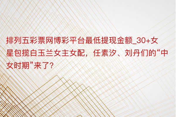 排列五彩票网博彩平台最低提现金额_30+女星包揽白玉兰女主女配，任素汐、刘丹们的“中女时期”来了？