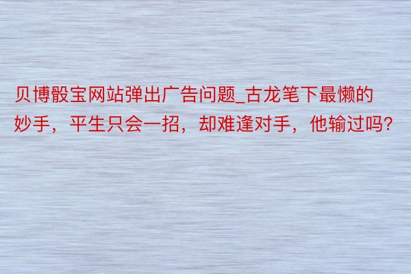 贝博骰宝网站弹出广告问题_古龙笔下最懒的妙手，平生只会一招，却难逢对手，他输过吗？