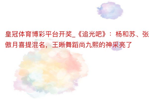 皇冠体育博彩平台开奖_《追光吧》：杨和苏、张傲月喜提混名，王晰舞蹈尚九熙的神采亮了
