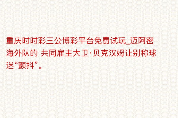 重庆时时彩三公博彩平台免费试玩_迈阿密海外队的 共同雇主大卫·贝克汉姆让别称球迷“颤抖”。