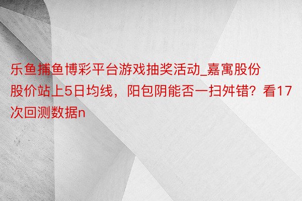 乐鱼捕鱼博彩平台游戏抽奖活动_嘉寓股份股价站上5日均线，阳包阴能否一扫舛错？看17次回测数据n