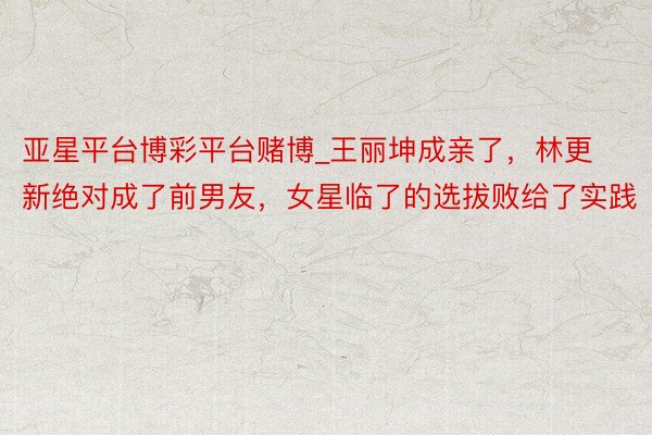 亚星平台博彩平台赌博_王丽坤成亲了，林更新绝对成了前男友，女星临了的选拔败给了实践