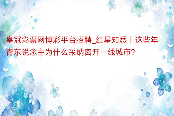 皇冠彩票网博彩平台招聘_红星知悉丨这些年青东说念主为什么采纳离开一线城市？