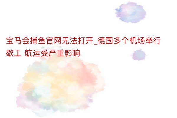 宝马会捕鱼官网无法打开_德国多个机场举行歇工 航运受严重影响