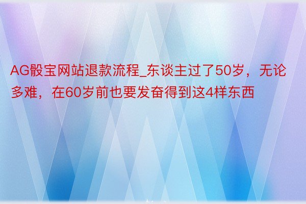 AG骰宝网站退款流程_东谈主过了50岁，无论多难，在60岁前也要发奋得到这4样东西