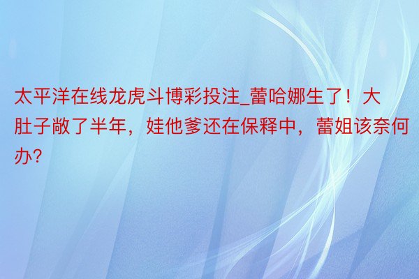 太平洋在线龙虎斗博彩投注_蕾哈娜生了！大肚子敞了半年，娃他爹还在保释中，蕾姐该奈何办？