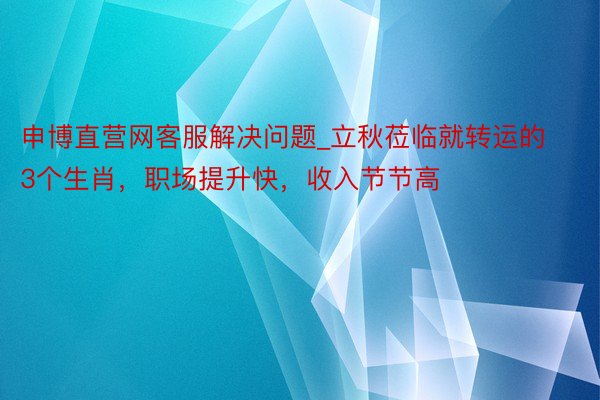 申博直营网客服解决问题_立秋莅临就转运的3个生肖，职场提升快，收入节节高