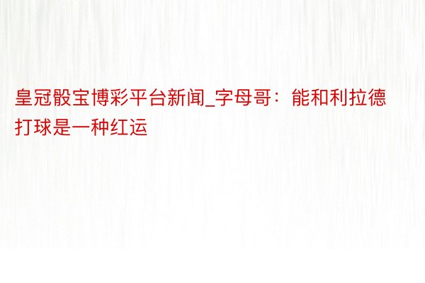 皇冠骰宝博彩平台新闻_字母哥：能和利拉德打球是一种红运