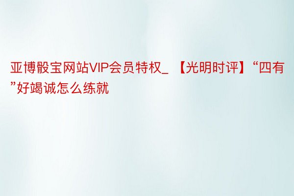 亚博骰宝网站VIP会员特权_ 【光明时评】“四有”好竭诚怎么练就
