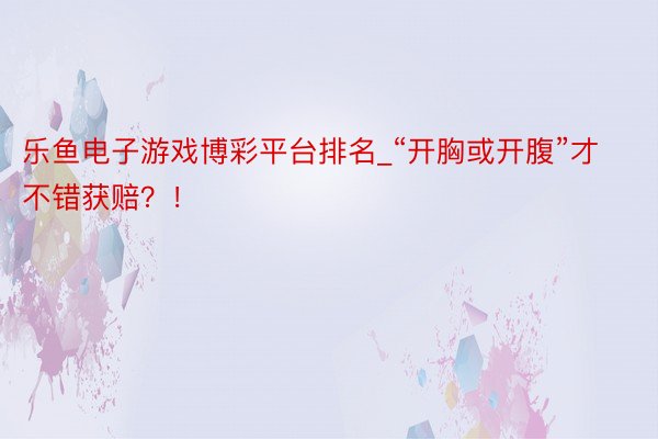 乐鱼电子游戏博彩平台排名_“开胸或开腹”才不错获赔？！