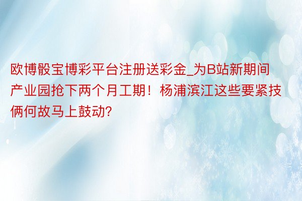 欧博骰宝博彩平台注册送彩金_为B站新期间产业园抢下两个月工期！杨浦滨江这些要紧技俩何故马上鼓动？