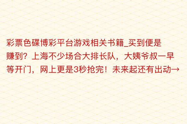 彩票色碟博彩平台游戏相关书籍_买到便是赚到？上海不少场合大排长队，大姨爷叔一早等开门，网上更是3秒抢完！未来起还有出动→
