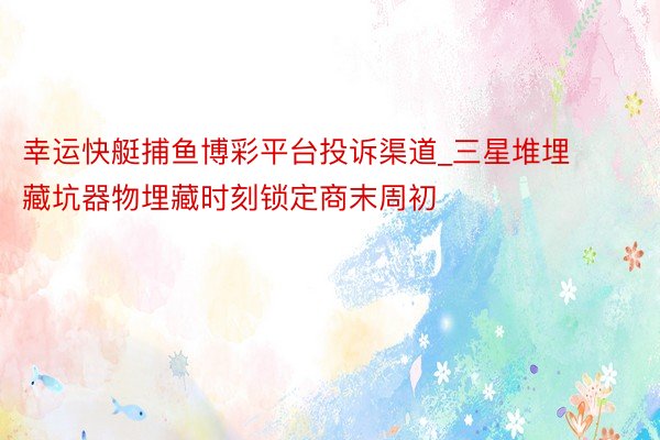幸运快艇捕鱼博彩平台投诉渠道_三星堆埋藏坑器物埋藏时刻锁定商末周初