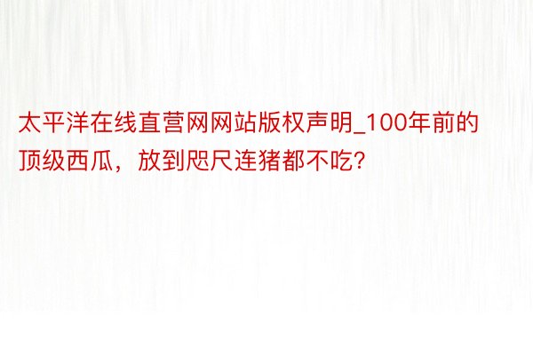 太平洋在线直营网网站版权声明_100年前的顶级西瓜，放到咫尺连猪都不吃？